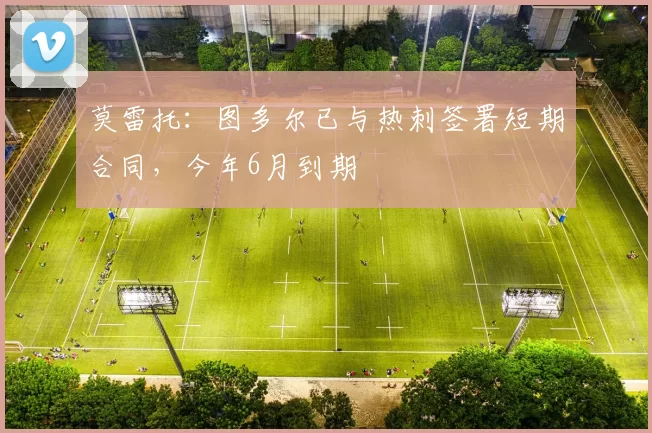 莫雷托:图多尔已与热刺签署短期合同,今年6月到期