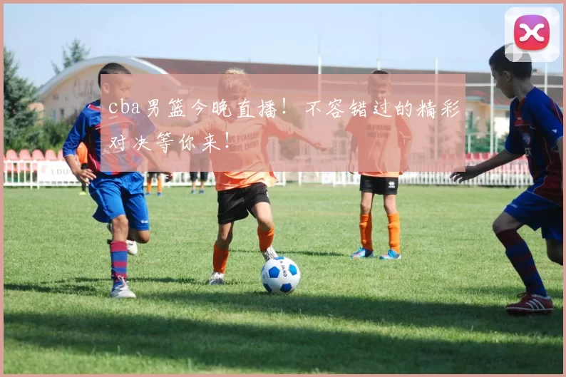 cba男篮今晚直播！不容错过的精彩对决等你来！