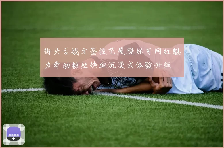 街头舌战牙签技艺展现妮可网红魅力牵动粉丝热血沉浸式体验升级