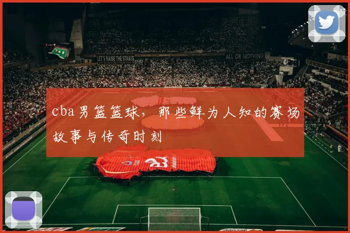 cba男篮篮球,那些鲜为人知的赛场故事与传奇时刻