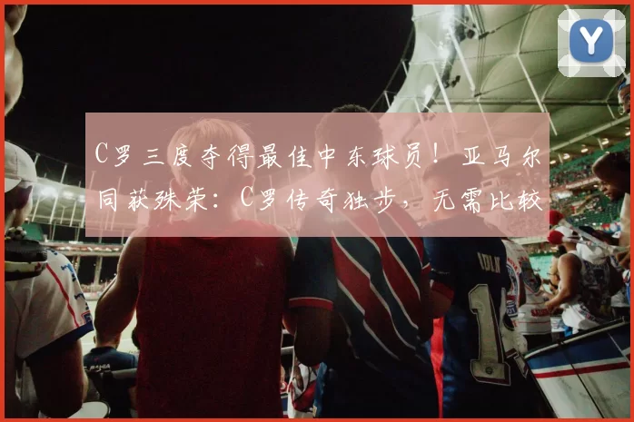 C罗三度夺得最佳中东球员！亚马尔同获殊荣：C罗传奇独步，无需比较_足球_赛季_前锋