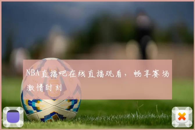 NBA直播吧在线直播观看,畅享赛场激情时刻