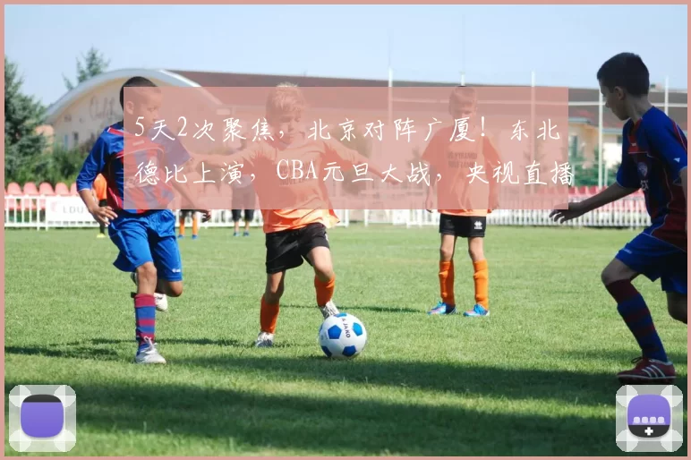 5天2次聚焦,北京对阵广厦!东北德比上演,CBA元旦大战,央视直播6场_双方_辽宁_山东