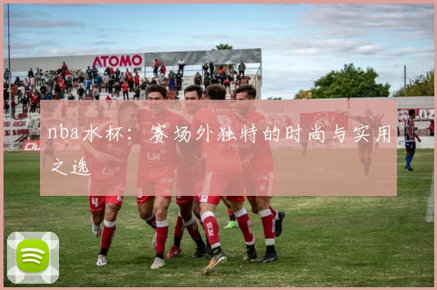 nba水杯：赛场外独特的时尚与实用之选
