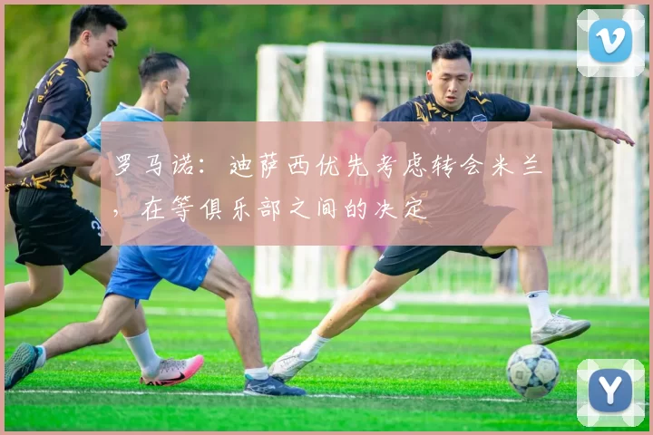 罗马诺:迪萨西优先考虑转会米兰,在等俱乐部之间的决定