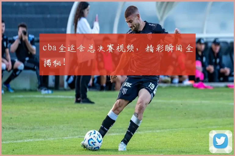 cba全运会总决赛视频,精彩瞬间全揭秘!
