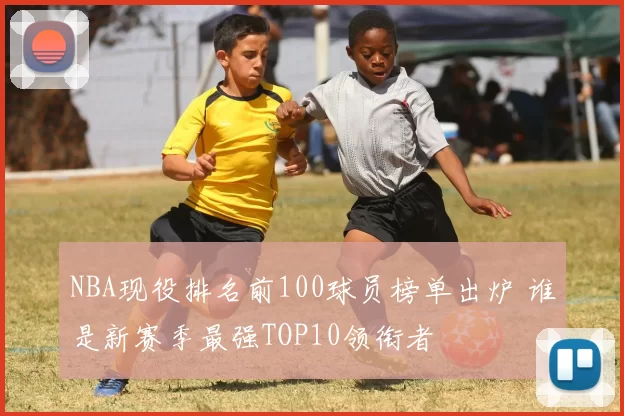 NBA现役排名前100球员榜单出炉 谁是新赛季最强TOP10领衔者