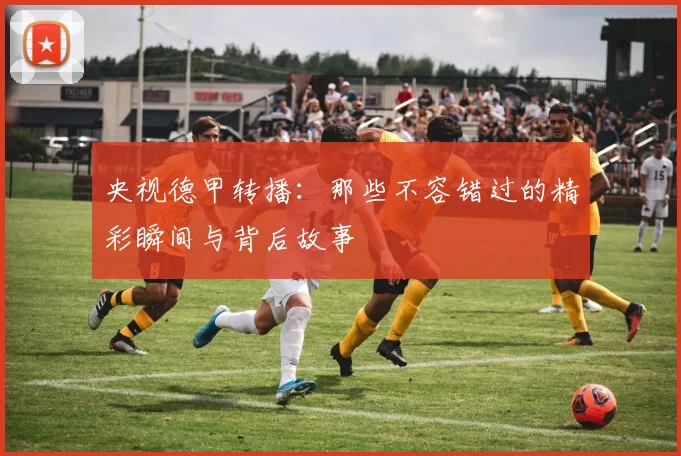 央视德甲转播：那些不容错过的精彩瞬间与背后故事