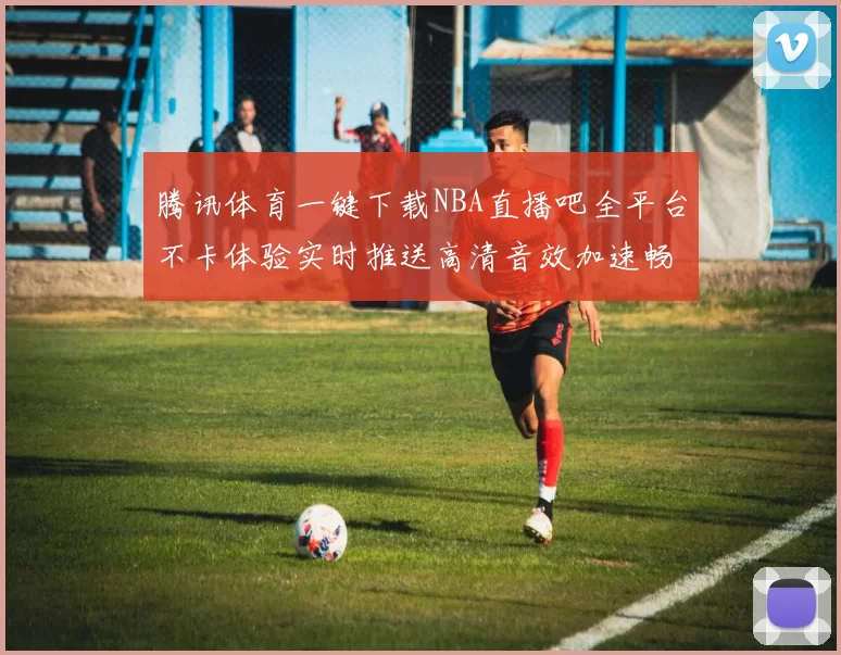腾讯体育一键下载NBA直播吧全平台不卡体验实时推送高清音效加速畅享