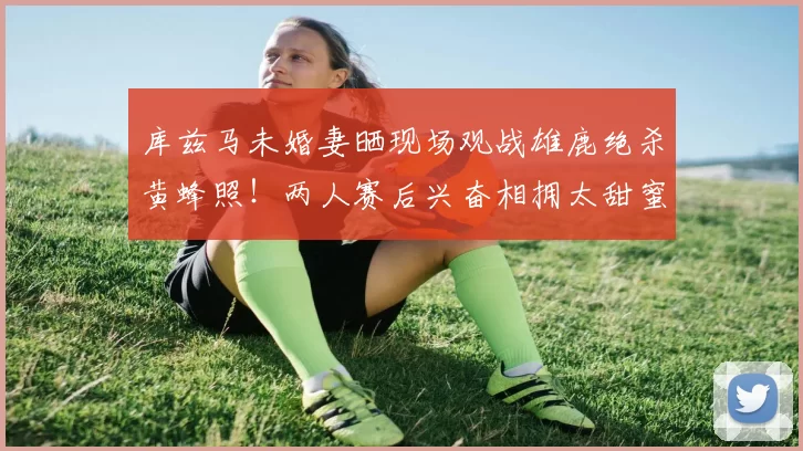 库兹马未婚妻晒现场观战雄鹿绝杀黄蜂照！两人赛后兴奋相拥太甜蜜