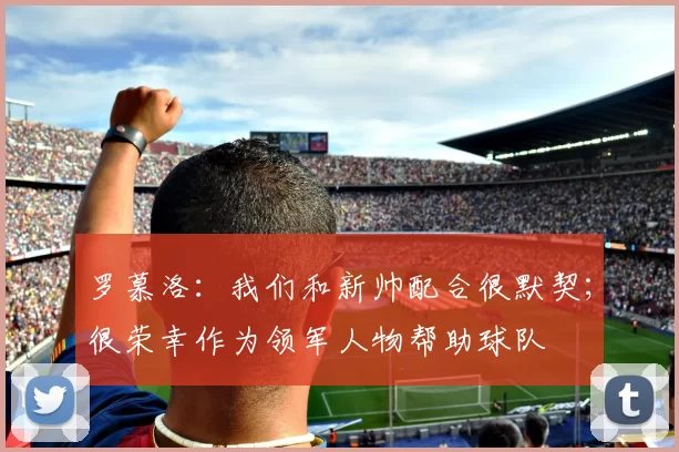 罗慕洛：我们和新帅配合很默契；很荣幸作为领军人物帮助球队