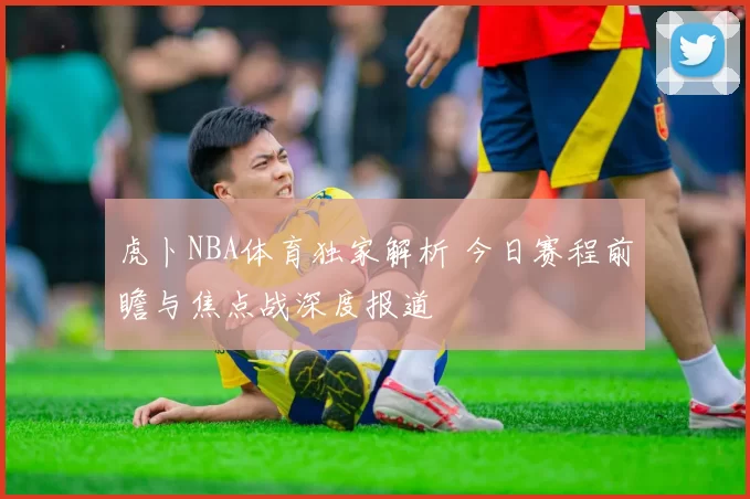 虎卜NBA体育独家解析 今日赛程前瞻与焦点战深度报道