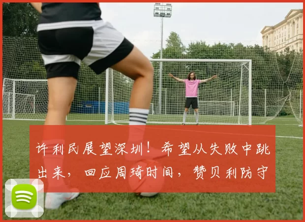 许利民展望深圳！希望从失败中跳出来，回应周琦时间，赞贝利防守