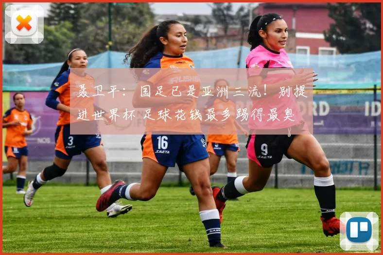 聂卫平：国足已是亚洲三流！别提进世界杯 足球花钱最多踢得最臭