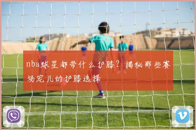 nba球星都带什么护膝?揭秘那些赛场宠儿的护膝选择