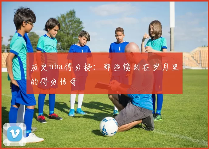 历史nba得分榜:那些镌刻在岁月里的得分传奇