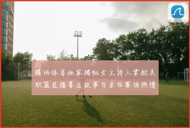 腾讯体育独家揭秘女主持人掌舵美职篮直播幕后故事与亲临赛场热情互动