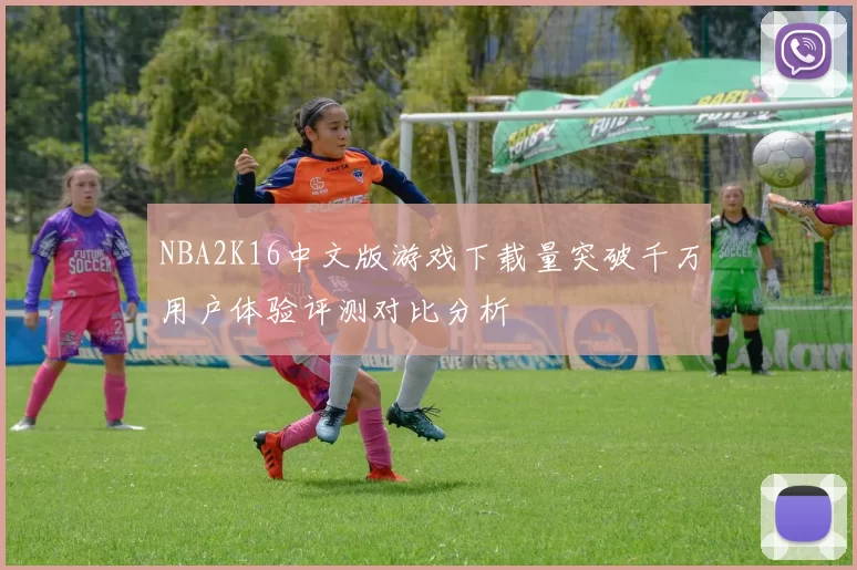 NBA2K16中文版游戏下载量突破千万用户体验评测对比分析