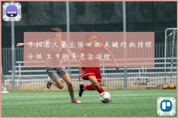 开拓者火箭全场回放 关键对抗持续升级 末节胜负悬念延续