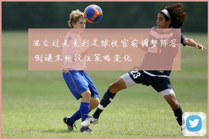 混合过关竞彩足球收官前调整阵容 倒逼末轮投注策略变化