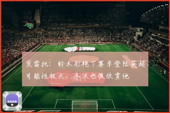 莫雷托：铃木彩艳下赛季登陆英超可能性极大，齐沃也很欣赏他