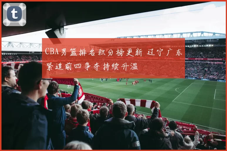 CBA男篮排名积分榜更新 辽宁广东紧追前四争夺持续升温