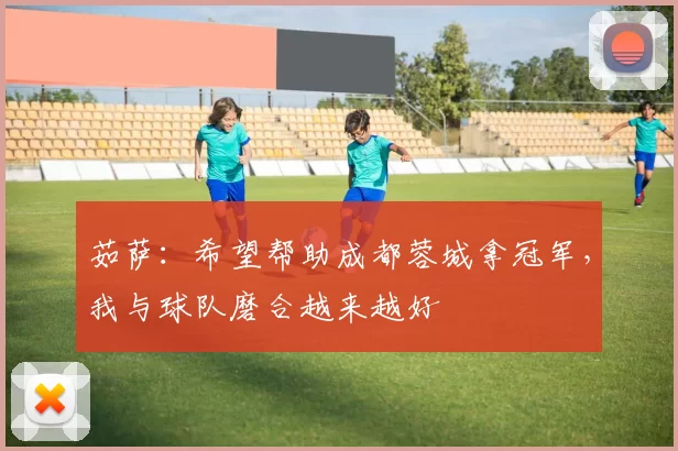 茹萨：希望帮助成都蓉城拿冠军，我与球队磨合越来越好