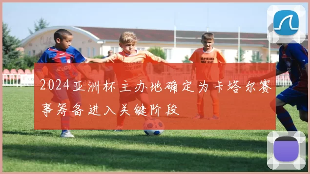 2024亚洲杯主办地确定为卡塔尔赛事筹备进入关键阶段