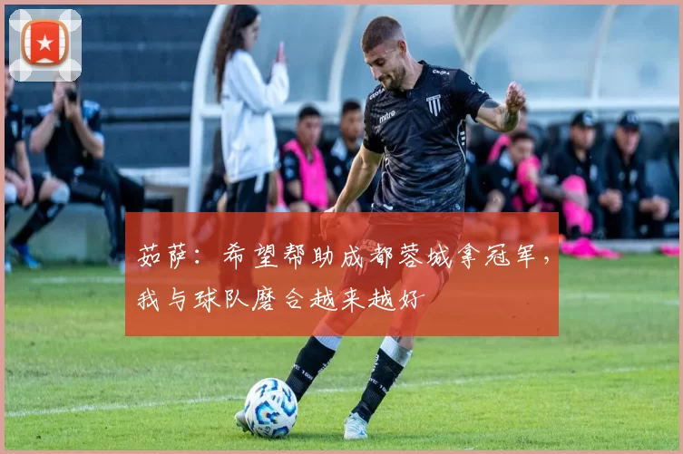 茹萨：希望帮助成都蓉城拿冠军，我与球队磨合越来越好