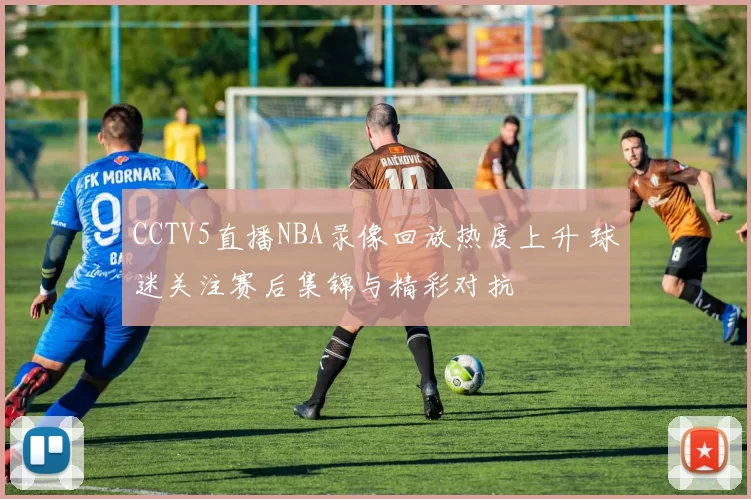 CCTV5直播NBA录像回放热度上升 球迷关注赛后集锦与精彩对抗
