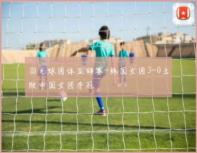 羽毛球团体亚锦赛-韩国女团3-0击败中国女团夺冠