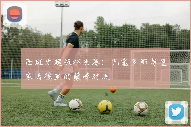 西班牙超级杯决赛：巴塞罗那与皇家马德里的巅峰对决