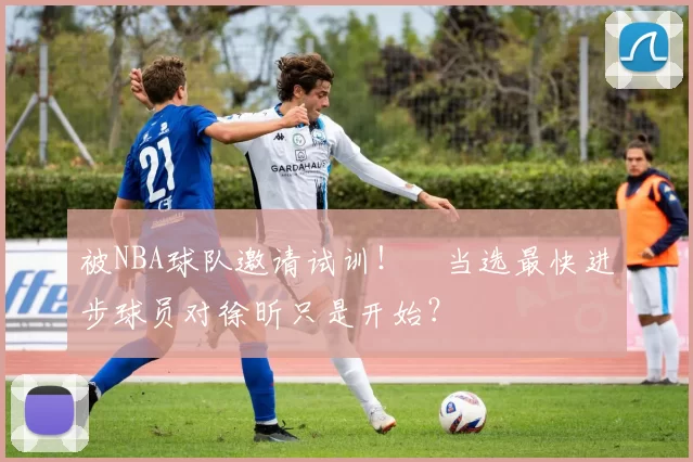 被NBA球队邀请试训！​当选最快进步球员对徐昕只是开始？