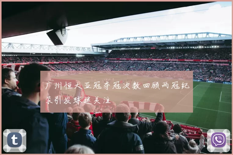 广州恒大亚冠夺冠次数回顾两冠纪录引发球迷关注