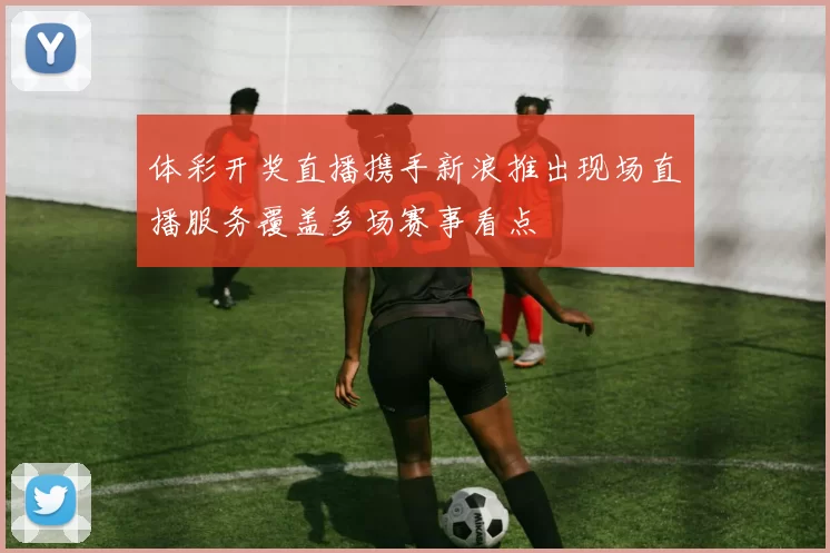 体彩开奖直播携手新浪推出现场直播服务覆盖多场赛事看点