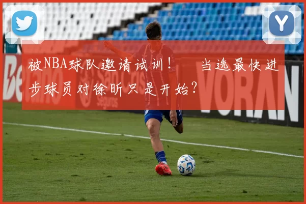 被NBA球队邀请试训！​当选最快进步球员对徐昕只是开始？
