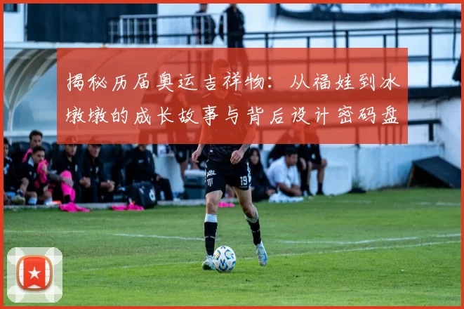 揭秘历届奥运吉祥物：从福娃到冰墩墩的成长故事与背后设计密码盘