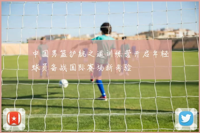 中国男篮护航之道训练营开启年轻球员备战国际赛场新考验