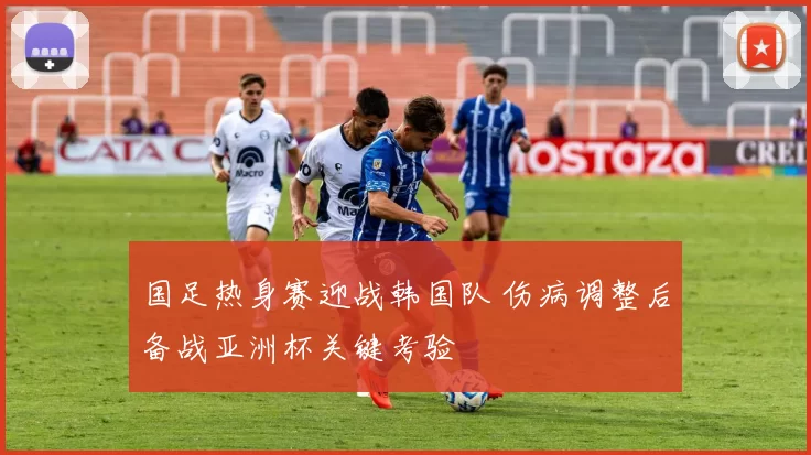 国足热身赛迎战韩国队 伤病调整后备战亚洲杯关键考验