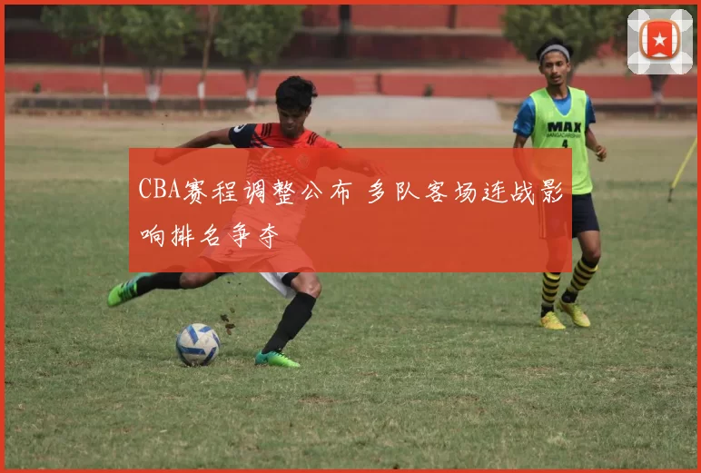 CBA赛程调整公布 多队客场连战影响排名争夺