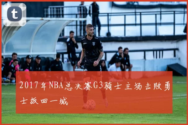 2017年NBA总决赛G3骑士主场击败勇士扳回一城