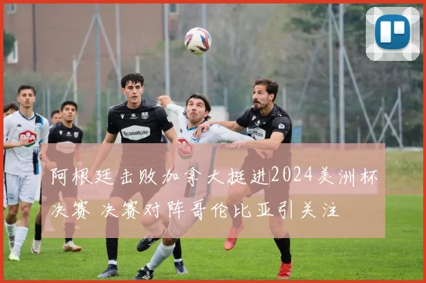 阿根廷击败加拿大挺进2024美洲杯决赛 决赛对阵哥伦比亚引关注