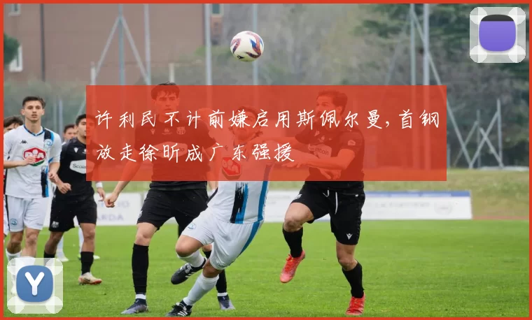 许利民不计前嫌启用斯佩尔曼,首钢放走徐昕成广东强援