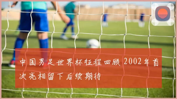 中国男足世界杯征程回顾 2002年首次亮相留下后续期待
