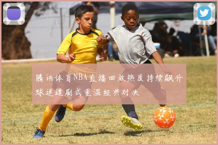 腾讯体育NBA直播回放热度持续飙升球迷追剧式重温经典对决