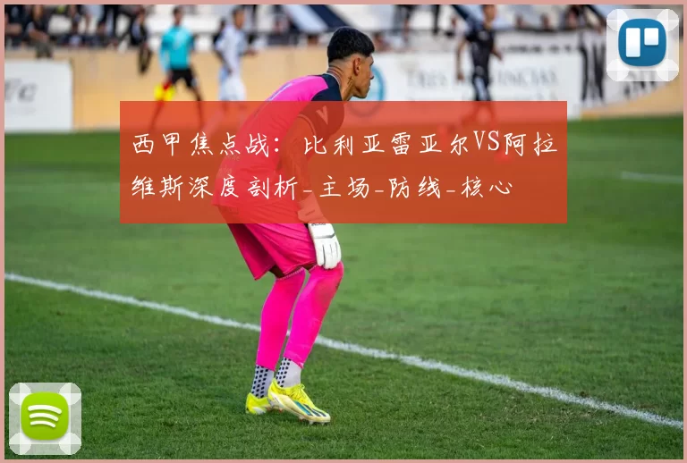 西甲焦点战:比利亚雷亚尔VS阿拉维斯深度剖析_主场_防线_核心