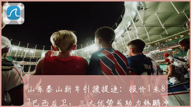 山东泰山新年引援提速:报价1米87巴西后卫,三大优势或助力韩鹏冲冠_赛季_球员_防守