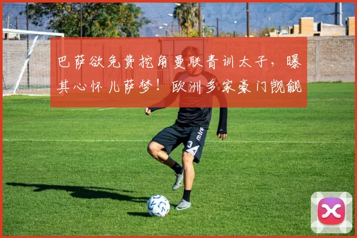 巴萨欲免费挖角曼联青训太子，曝其心怀儿萨梦！欧洲多家豪门觊觎