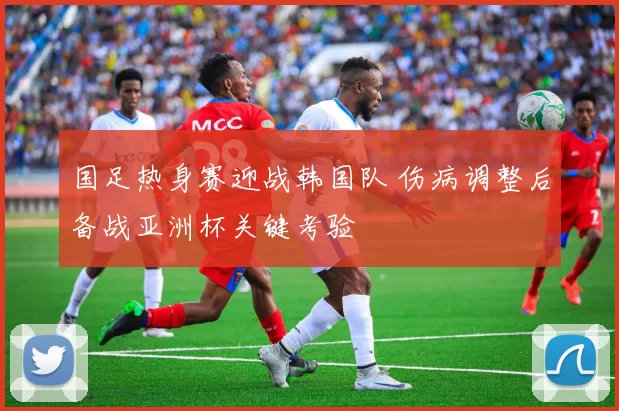 国足热身赛迎战韩国队 伤病调整后备战亚洲杯关键考验