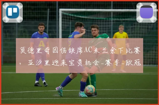 莫德里奇因伤缺席AC米兰余下比赛，亚沙里迎来宝贵机会_赛季_欧冠_意甲